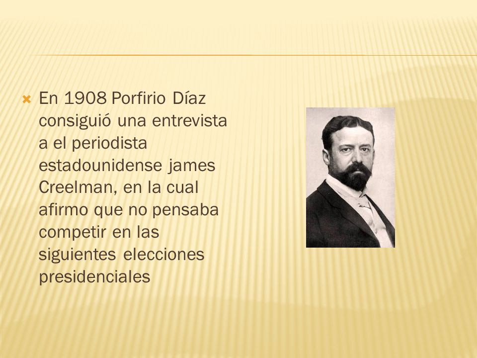 En 1908 Porfirio Díaz consiguió una entrevista a el periodista estadounidense james Creelman, en la cual afirmo que no pensaba competir en las siguientes elecciones presidenciales