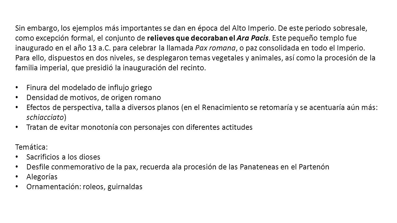 Sin embargo, los ejemplos más importantes se dan en época del Alto Imperio. De este periodo sobresale, como excepción formal, el conjunto de relieves que decoraban el Ara Pacis. Este pequeño templo fue inaugurado en el año 13 a.C. para celebrar la llamada Pax romana, o paz consolidada en todo el Imperio. Para ello, dispuestos en dos niveles, se desplegaron temas vegetales y animales, así como la procesión de la familia imperial, que presidió la inauguración del recinto.