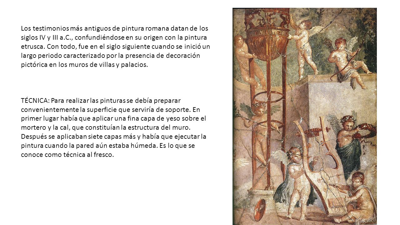 Los testimonios más antiguos de pintura romana datan de los siglos IV y III a.C., confundiéndose en su origen con la pintura etrusca. Con todo, fue en el siglo siguiente cuando se inició un largo periodo caracterizado por la presencia de decoración pictórica en los muros de villas y palacios.