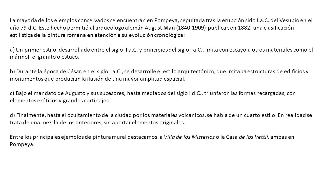 La mayoría de los ejemplos conservados se encuentran en Pompeya, sepultada tras la erupción sido I a.C. del Vesubio en el año 79 d.C. Este hecho permitió al arqueólogo alemán August Mau ( ) publicar, en 1882, una clasificación estilística de la pintura romana en atención a su evolución cronológica:
