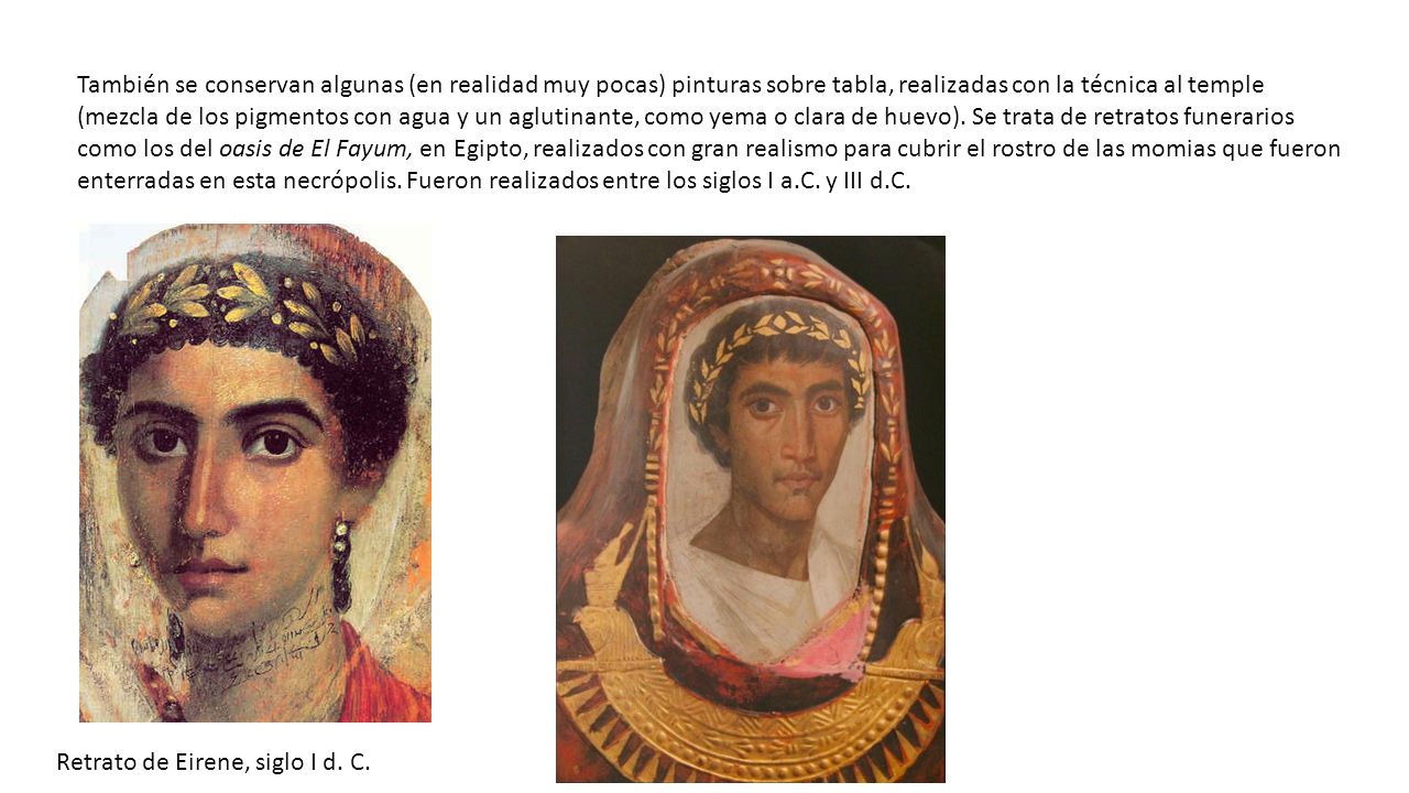 También se conservan algunas (en realidad muy pocas) pinturas sobre tabla, realizadas con la técnica al temple (mezcla de los pigmentos con agua y un aglutinante, como yema o clara de huevo). Se trata de retratos funerarios como los del oasis de El Fayum, en Egipto, realizados con gran realismo para cubrir el rostro de las momias que fueron enterradas en esta necrópolis. Fueron realizados entre los siglos I a.C. y III d.C.