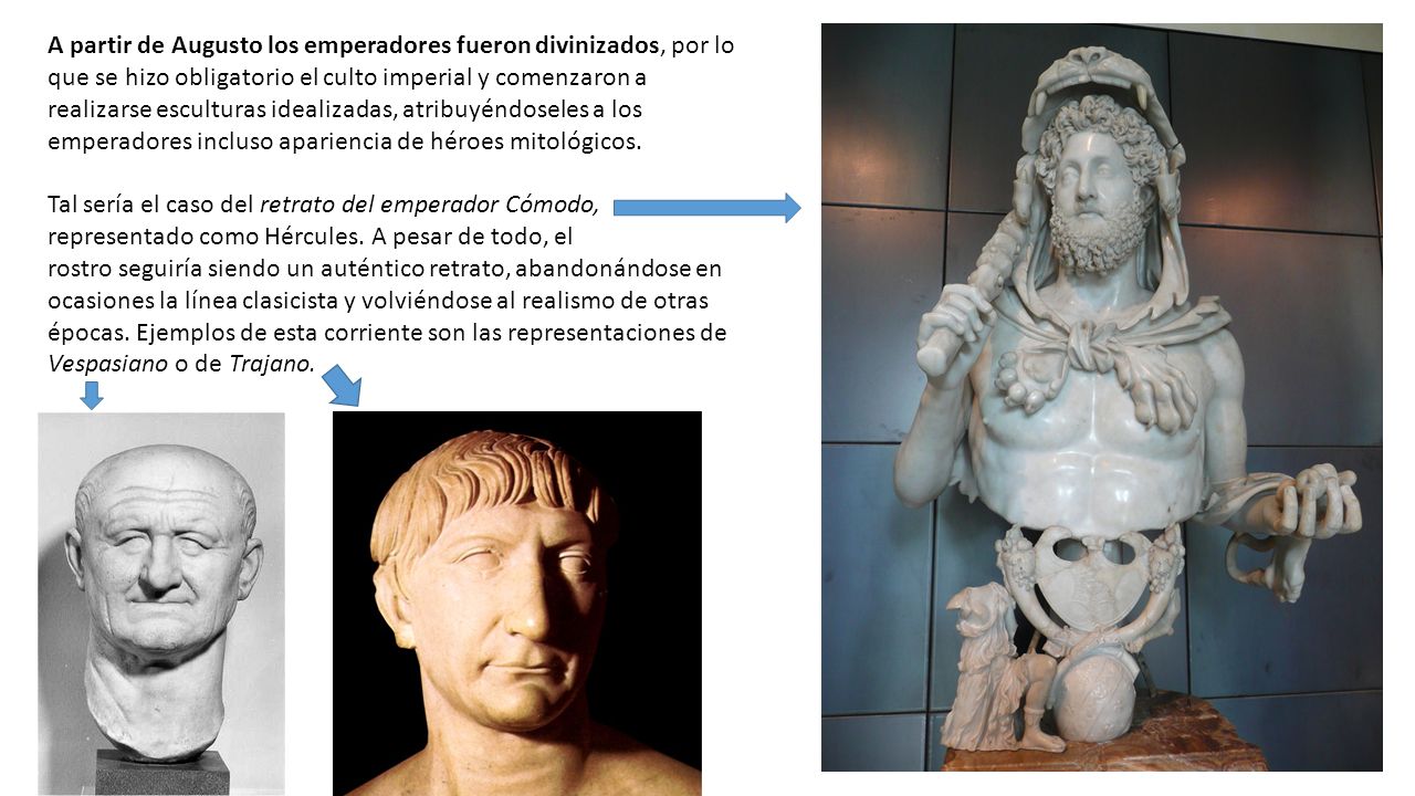 A partir de Augusto los emperadores fueron divinizados, por lo que se hizo obligatorio el culto imperial y comenzaron a realizarse esculturas idealizadas, atribuyéndoseles a los emperadores incluso apariencia de héroes mitológicos.
