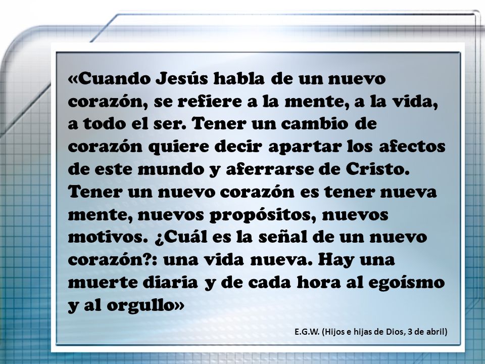 «Cuando Jesús habla de un nuevo corazón, se refiere a la mente, a la vida, a todo el ser. Tener un cambio de corazón quiere decir apartar los afectos de este mundo y aferrarse de Cristo. Tener un nuevo corazón es tener nueva mente, nuevos propósitos, nuevos motivos. ¿Cuál es la señal de un nuevo corazón : una vida nueva. Hay una muerte diaria y de cada hora al egoísmo y al orgullo»
