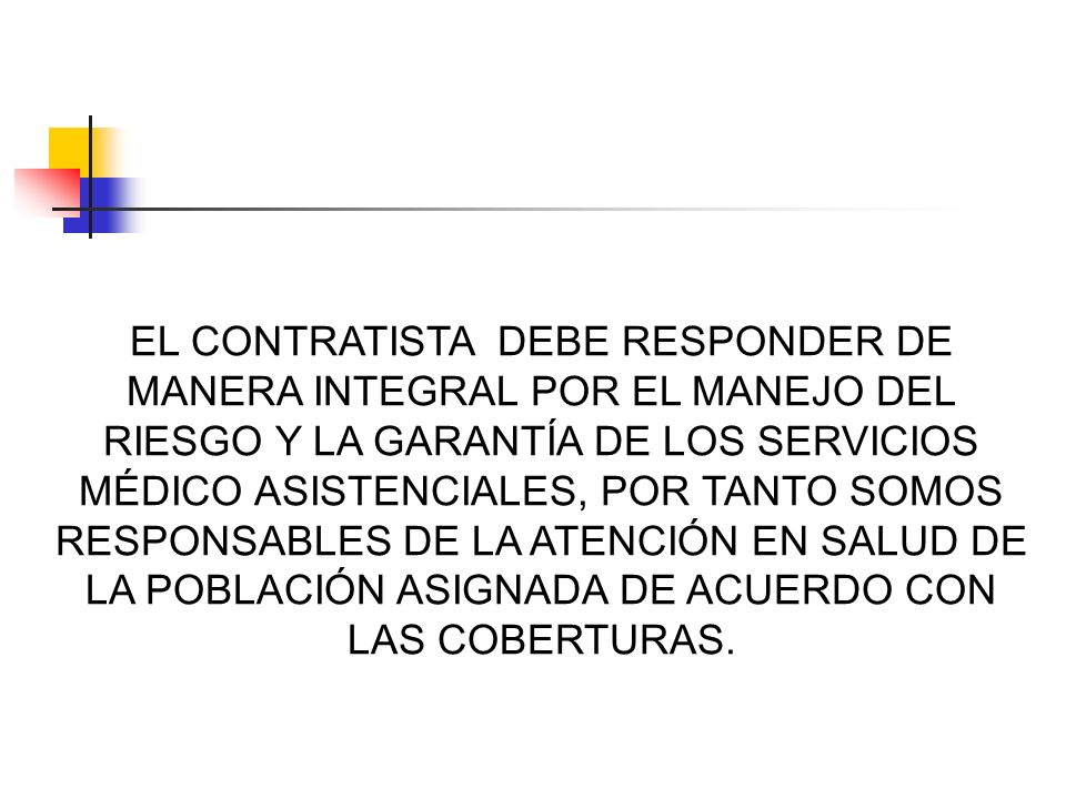 EL CONTRATISTA DEBE RESPONDER DE MANERA INTEGRAL POR EL MANEJO DEL RIESGO Y LA GARANTÍA DE LOS SERVICIOS MÉDICO ASISTENCIALES, POR TANTO SOMOS RESPONSABLES DE LA ATENCIÓN EN SALUD DE LA POBLACIÓN ASIGNADA DE ACUERDO CON LAS COBERTURAS.