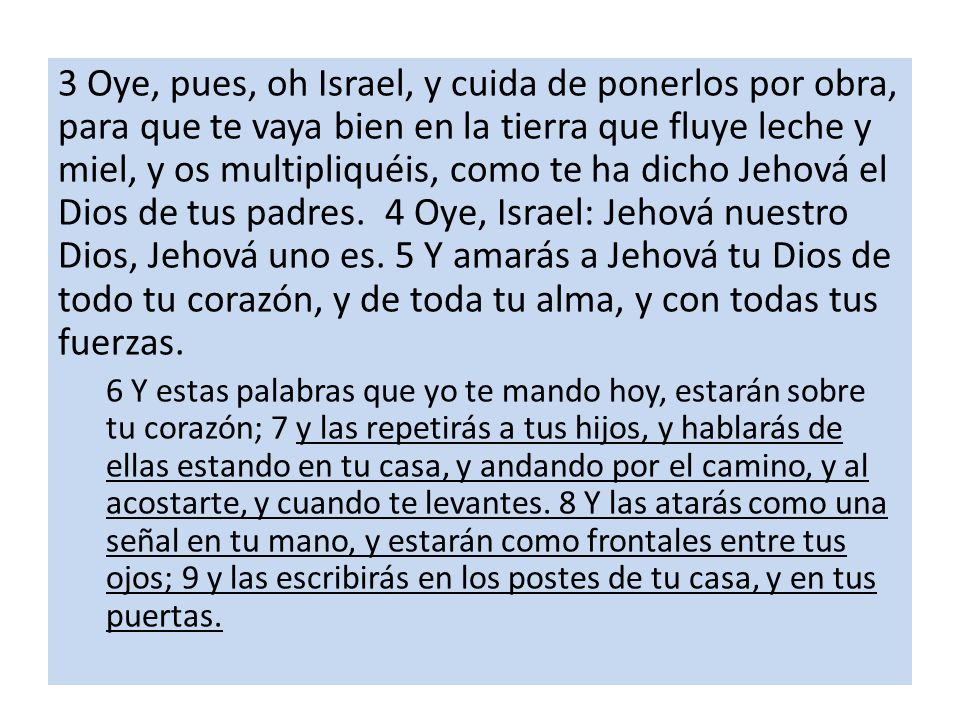 3 Oye, pues, oh Israel, y cuida de ponerlos por obra, para que te vaya bien en la tierra que fluye leche y miel, y os multipliquéis, como te ha dicho Jehová el Dios de tus padres. 4 Oye, Israel: Jehová nuestro Dios, Jehová uno es. 5 Y amarás a Jehová tu Dios de todo tu corazón, y de toda tu alma, y con todas tus fuerzas.