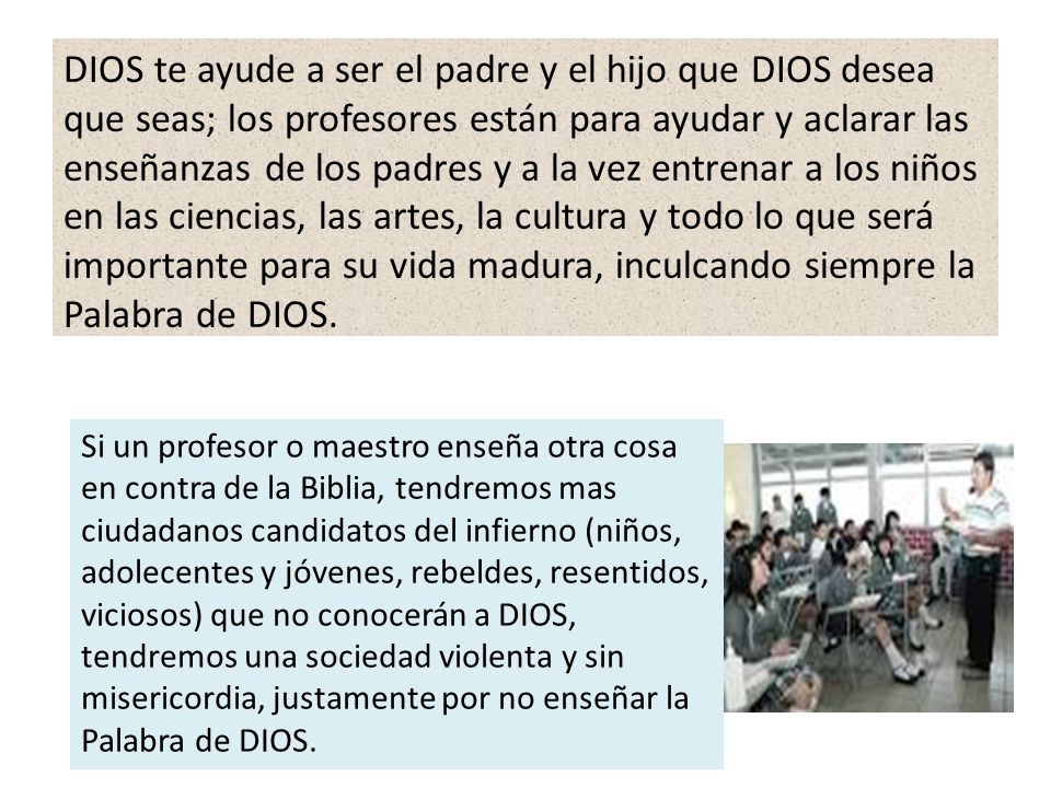 DIOS te ayude a ser el padre y el hijo que DIOS desea que seas; los profesores están para ayudar y aclarar las enseñanzas de los padres y a la vez entrenar a los niños en las ciencias, las artes, la cultura y todo lo que será importante para su vida madura, inculcando siempre la Palabra de DIOS.