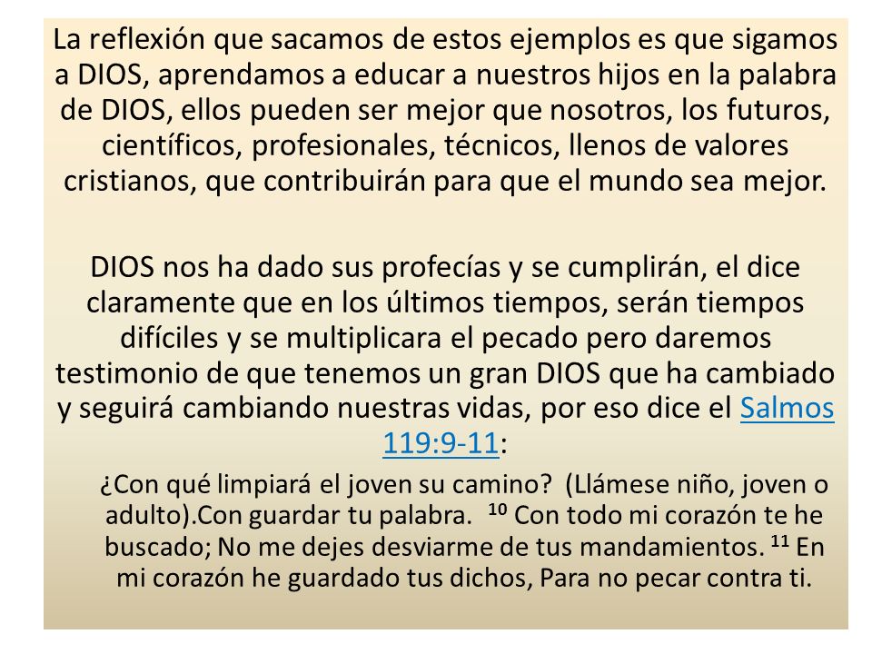 La reflexión que sacamos de estos ejemplos es que sigamos a DIOS, aprendamos a educar a nuestros hijos en la palabra de DIOS, ellos pueden ser mejor que nosotros, los futuros, científicos, profesionales, técnicos, llenos de valores cristianos, que contribuirán para que el mundo sea mejor.