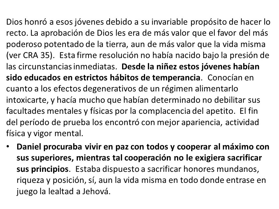 Dios honró a esos jóvenes debido a su invariable propósito de hacer lo recto. La aprobación de Dios les era de más valor que el favor del más poderoso potentado de la tierra, aun de más valor que la vida misma (ver CRA 35). Esta firme resolución no había nacido bajo la presión de las circunstancias inmediatas. Desde la niñez estos jóvenes habían sido educados en estrictos hábitos de temperancia. Conocían en cuanto a los efectos degenerativos de un régimen alimentarlo intoxicarte, y hacía mucho que habían determinado no debilitar sus facultades mentales y físicas por la complacencia del apetito. El fin del período de prueba los encontró con mejor apariencia, actividad física y vigor mental.