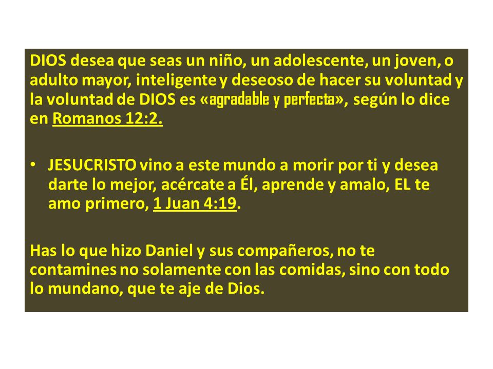 DIOS desea que seas un niño, un adolescente, un joven, o adulto mayor, inteligente y deseoso de hacer su voluntad y la voluntad de DIOS es «agradable y perfecta», según lo dice en Romanos 12:2.