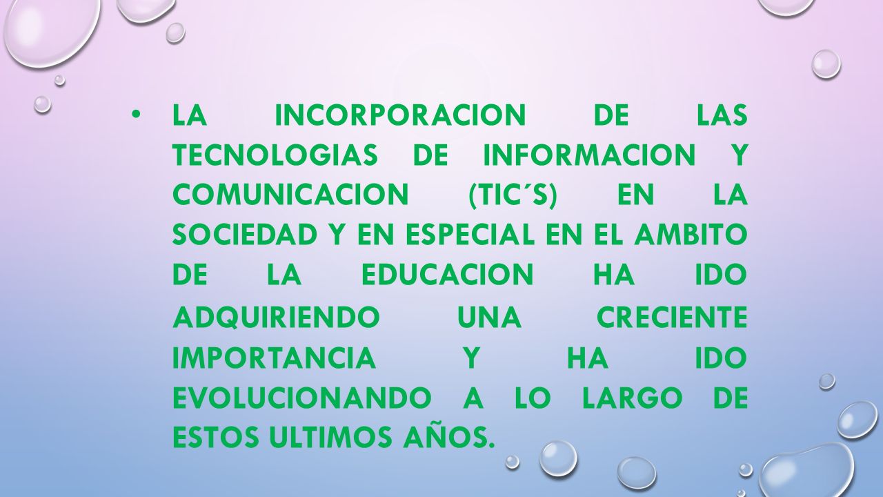 LA INCORPORACION DE LAS TECNOLOGIAS DE INFORMACION Y COMUNICACION (TIC´S) EN LA SOCIEDAD Y EN ESPECIAL EN EL AMBITO DE LA EDUCACION HA IDO ADQUIRIENDO UNA CRECIENTE IMPORTANCIA Y HA IDO EVOLUCIONANDO A LO LARGO DE ESTOS ULTIMOS AÑOS.