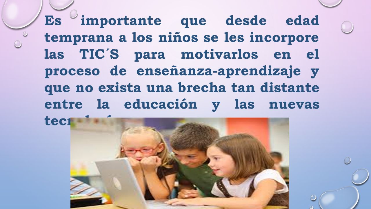 Es importante que desde edad temprana a los niños se les incorpore las TIC´S para motivarlos en el proceso de enseñanza-aprendizaje y que no exista una brecha tan distante entre la educación y las nuevas tecnologías