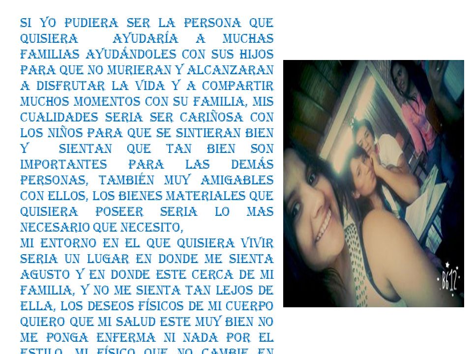 Si yo pudiera ser la persona que quisiera ayudaría a muchas familias ayudándoles con sus hijos para que no murieran y alcanzaran a disfrutar la vida y a compartir muchos momentos con su familia, mis cualidades seria ser cariñosa con los niños para que se sintieran bien y sientan que tan bien son importantes para las demás personas, también muy amigables con ellos, los bienes materiales que quisiera poseer seria lo mas necesario que necesito,
