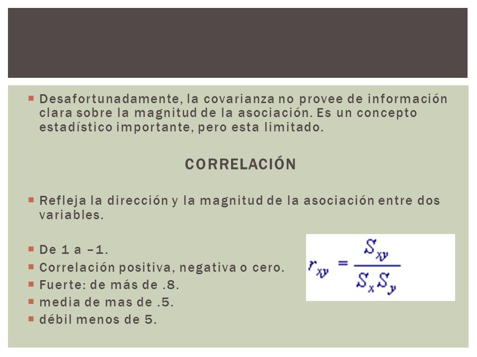 Desafortunadamente, la covarianza no provee de información clara sobre la magnitud de la asociación. Es un concepto estadístico importante, pero esta limitado.