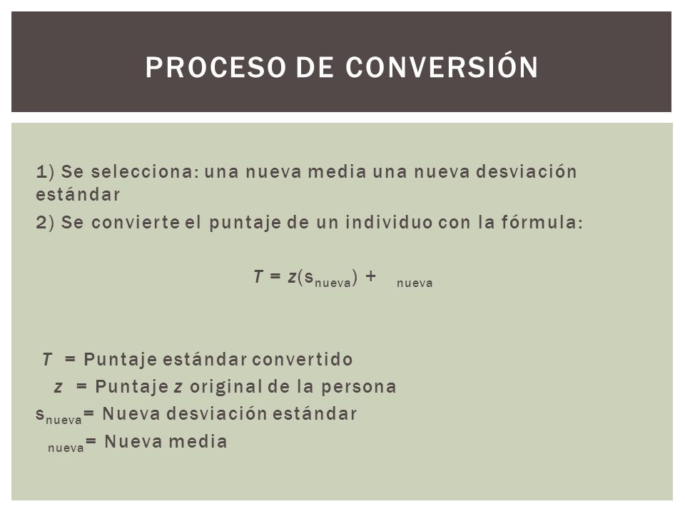 Proceso de conversión 1) Se selecciona: una nueva media una nueva desviación estándar. 2) Se convierte el puntaje de un individuo con la fórmula: