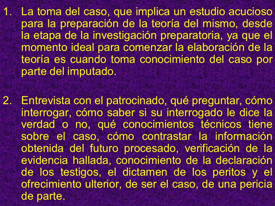 La toma del caso, que implica un estudio acucioso para la preparación de la teoría del mismo, desde la etapa de la investigación preparatoria, ya que el momento ideal para comenzar la elaboración de la teoría es cuando toma conocimiento del caso por parte del imputado.