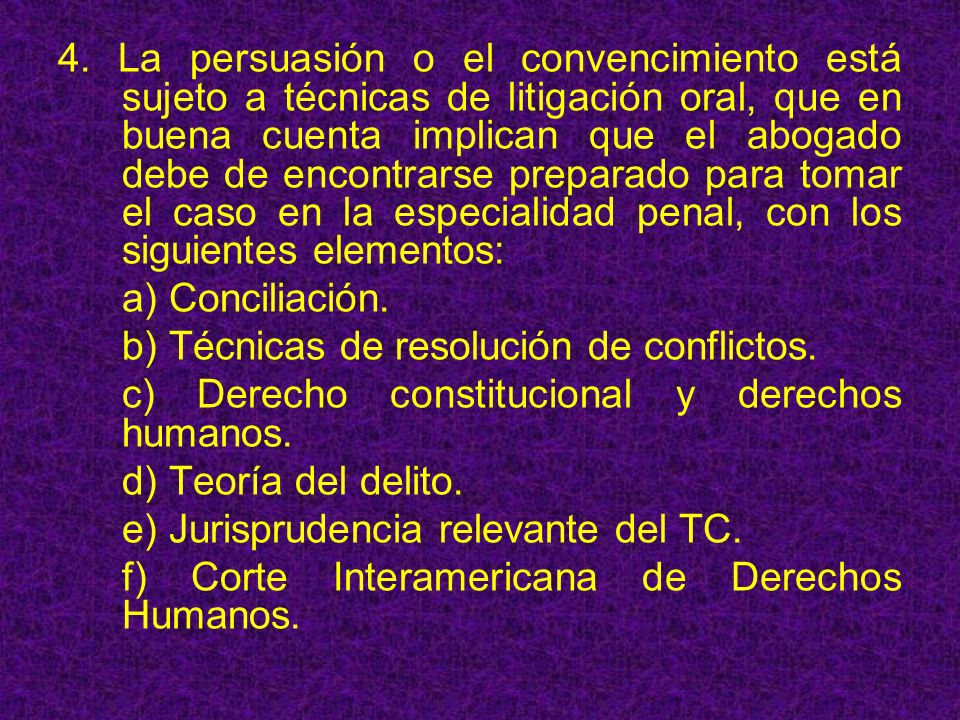 4. La persuasión o el convencimiento está sujeto a técnicas de litigación oral, que en buena cuenta implican que el abogado debe de encontrarse preparado para tomar el caso en la especialidad penal, con los siguientes elementos: