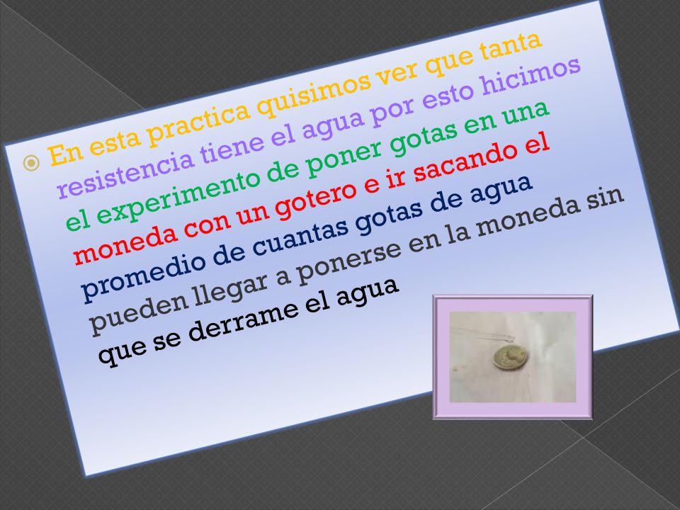 En esta practica quisimos ver que tanta resistencia tiene el agua por esto hicimos el experimento de poner gotas en una moneda con un gotero e ir sacando el promedio de cuantas gotas de agua pueden llegar a ponerse en la moneda sin que se derrame el agua