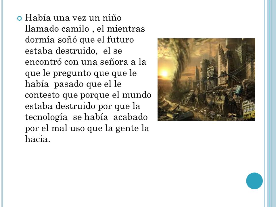 Había una vez un niño llamado camilo , el mientras dormía soñó que el futuro estaba destruido, el se encontró con una señora a la que le pregunto que que le había pasado que el le contesto que porque el mundo estaba destruido por que la tecnología se había acabado por el mal uso que la gente la hacia.