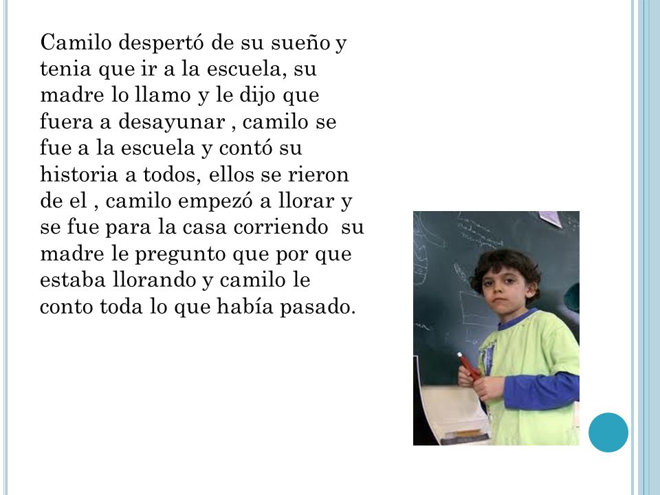 Camilo despertó de su sueño y tenia que ir a la escuela, su madre lo llamo y le dijo que fuera a desayunar , camilo se fue a la escuela y contó su historia a todos, ellos se rieron de el , camilo empezó a llorar y se fue para la casa corriendo su madre le pregunto que por que estaba llorando y camilo le conto toda lo que había pasado.