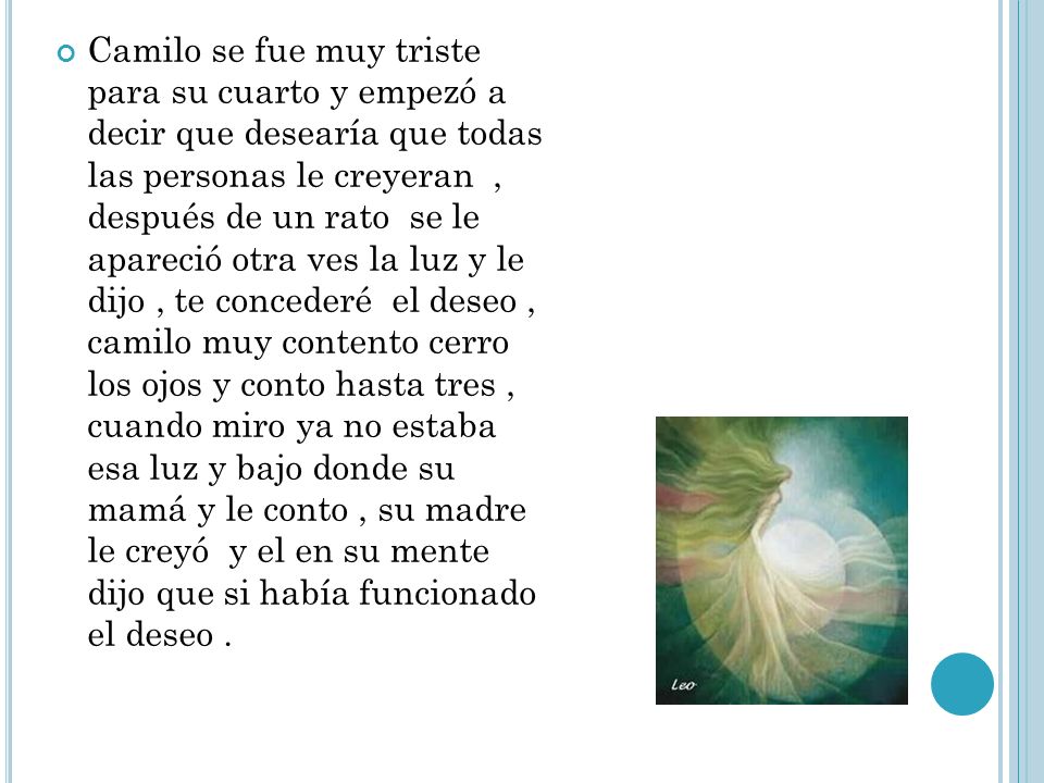 Camilo se fue muy triste para su cuarto y empezó a decir que desearía que todas las personas le creyeran , después de un rato se le apareció otra ves la luz y le dijo , te concederé el deseo , camilo muy contento cerro los ojos y conto hasta tres , cuando miro ya no estaba esa luz y bajo donde su mamá y le conto , su madre le creyó y el en su mente dijo que si había funcionado el deseo .