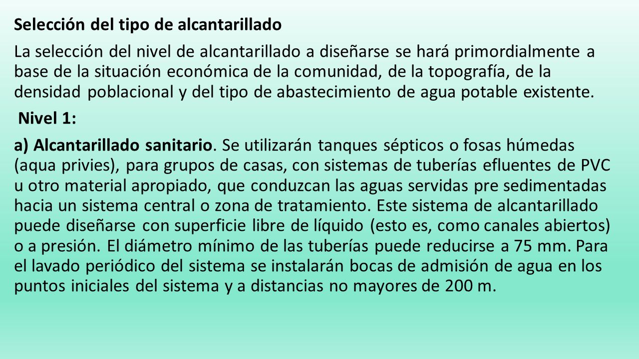 Selección del tipo de alcantarillado La selección del nivel de alcantarillado a diseñarse se hará primordialmente a base de la situación económica de la comunidad, de la topografía, de la densidad poblacional y del tipo de abastecimiento de agua potable existente.
