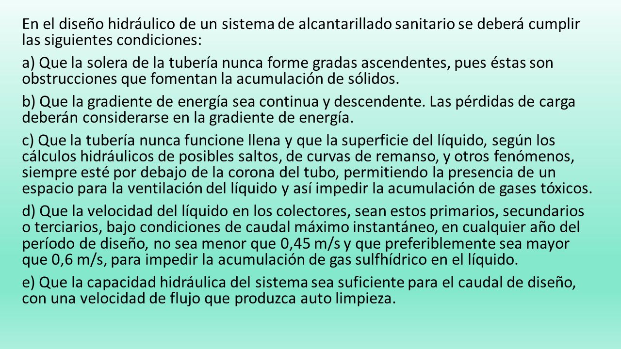 En el diseño hidráulico de un sistema de alcantarillado sanitario se deberá cumplir las siguientes condiciones: a) Que la solera de la tubería nunca forme gradas ascendentes, pues éstas son obstrucciones que fomentan la acumulación de sólidos.