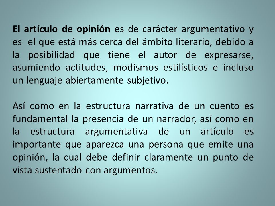 El artículo de opinión es de carácter argumentativo y es el que está más cerca del ámbito literario, debido a la posibilidad que tiene el autor de expresarse, asumiendo actitudes, modismos estilísticos e incluso un lenguaje abiertamente subjetivo.