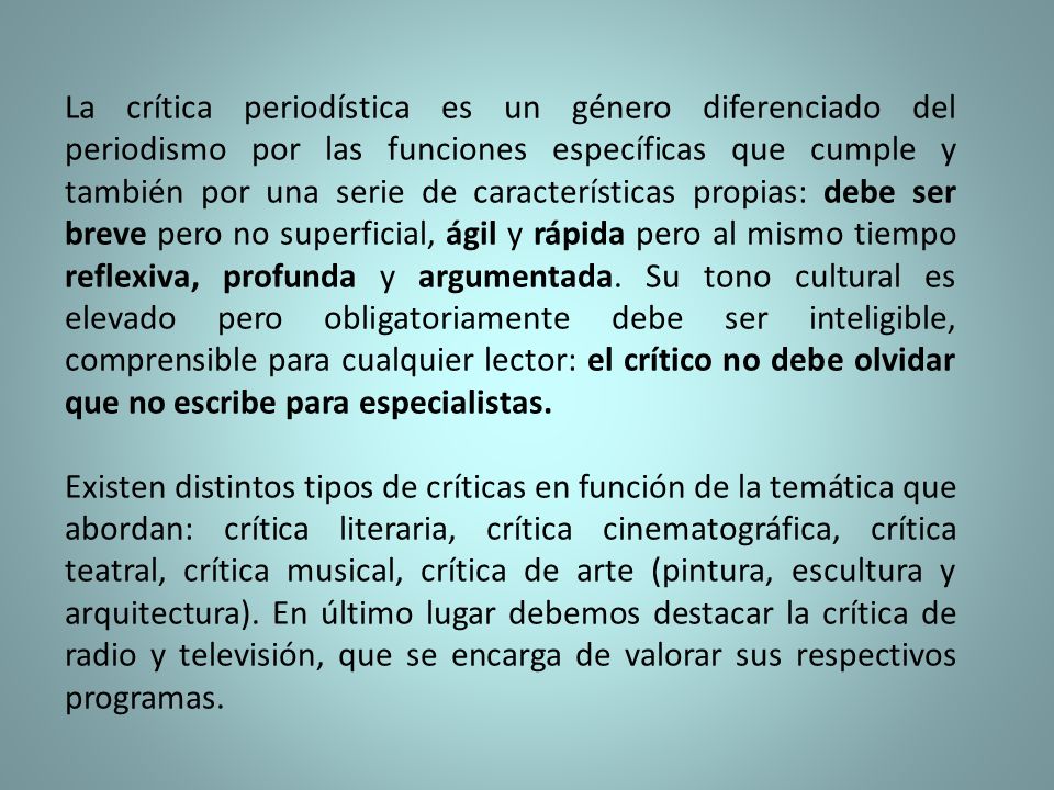 La crítica periodística es un género diferenciado del periodismo por las funciones específicas que cumple y también por una serie de características propias: debe ser breve pero no superficial, ágil y rápida pero al mismo tiempo reflexiva, profunda y argumentada. Su tono cultural es elevado pero obligatoriamente debe ser inteligible, comprensible para cualquier lector: el crítico no debe olvidar que no escribe para especialistas.