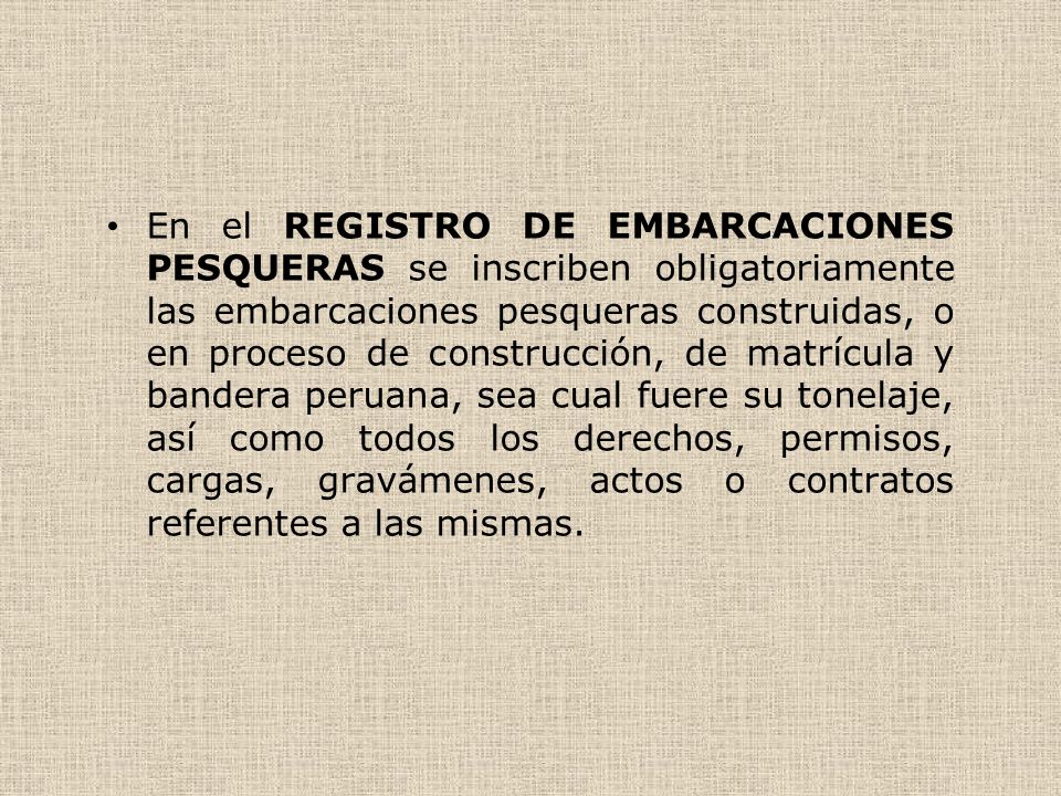 En el REGISTRO DE EMBARCACIONES PESQUERAS se inscriben obligatoriamente las embarcaciones pesqueras construidas, o en proceso de construcción, de matrícula y bandera peruana, sea cual fuere su tonelaje, así como todos los derechos, permisos, cargas, gravámenes, actos o contratos referentes a las mismas.