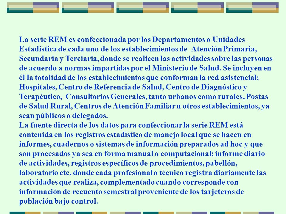 La serie REM es confeccionada por los Departamentos o Unidades Estadística de cada uno de los establecimientos de Atención Primaria, Secundaria y Terciaria, donde se realicen las actividades sobre las personas de acuerdo a normas impartidas por el Ministerio de Salud. Se incluyen en él la totalidad de los establecimientos que conforman la red asistencial: Hospitales, Centro de Referencia de Salud, Centro de Diagnóstico y Terapéutico, Consultorios Generales, tanto urbanos como rurales, Postas de Salud Rural, Centros de Atención Familiar u otros establecimientos, ya sean públicos o delegados.