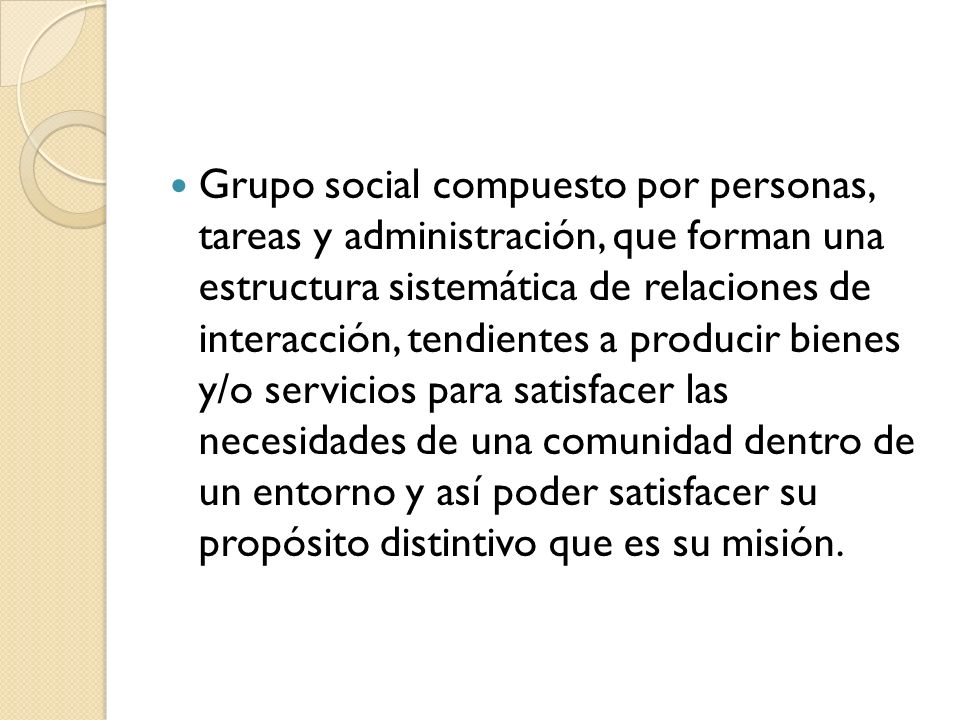 Grupo social compuesto por personas, tareas y administración, que forman una estructura sistemática de relaciones de interacción, tendientes a producir bienes y/o servicios para satisfacer las necesidades de una comunidad dentro de un entorno y así poder satisfacer su propósito distintivo que es su misión.