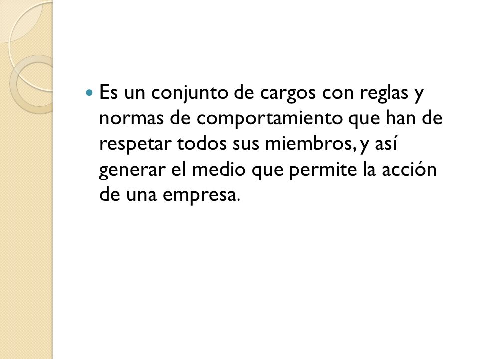 Es un conjunto de cargos con reglas y normas de comportamiento que han de respetar todos sus miembros, y así generar el medio que permite la acción de una empresa.