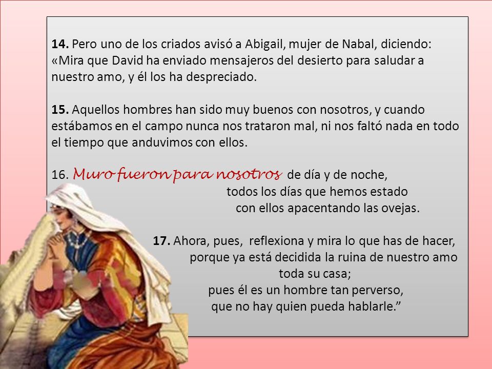 14. Pero uno de los criados avisó a Abigail, mujer de Nabal, diciendo: «Mira que David ha enviado mensajeros del desierto para saludar a nuestro amo, y él los ha despreciado.
