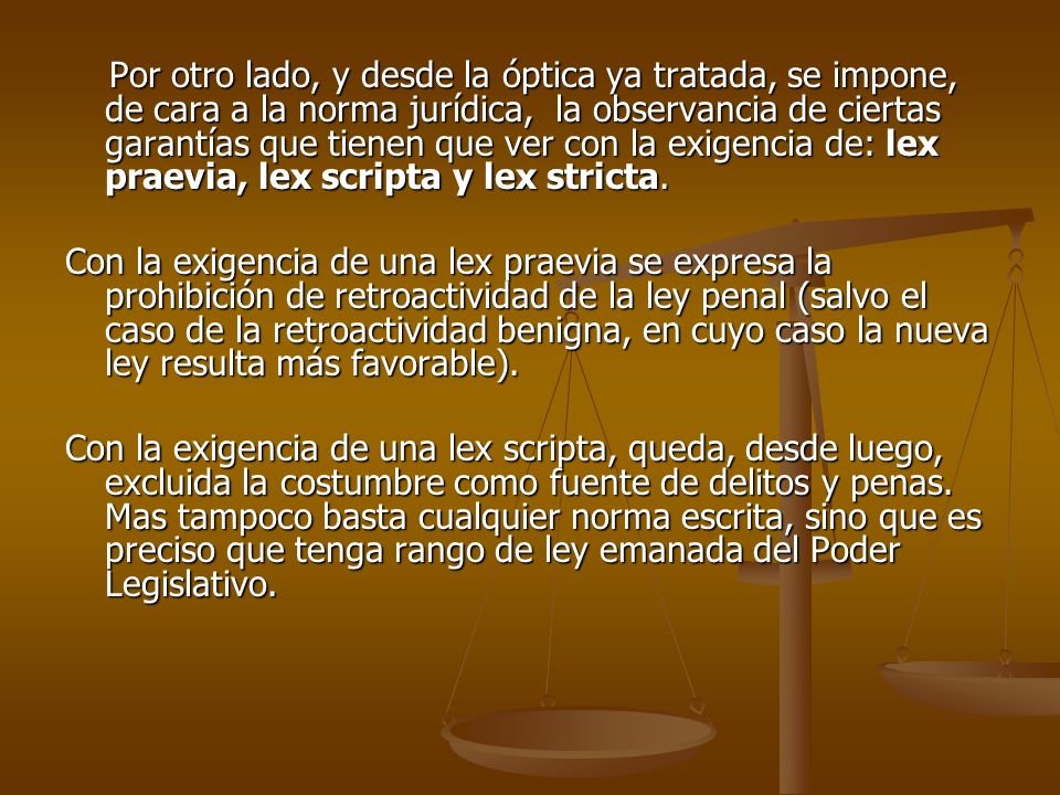 Por otro lado, y desde la óptica ya tratada, se impone, de cara a la norma jurídica, la observancia de ciertas garantías que tienen que ver con la exigencia de: lex praevia, lex scripta y lex stricta.