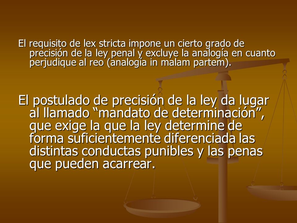 El requisito de lex stricta impone un cierto grado de precisión de la ley penal y excluye la analogía en cuanto perjudique al reo (analogía in malam partem).