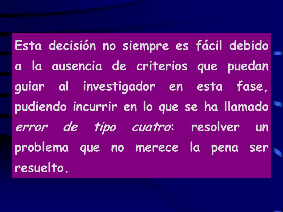 Esta decisión no siempre es fácil debido a la ausencia de criterios que puedan guiar al investigador en esta fase, pudiendo incurrir en lo que se ha llamado error de tipo cuatro: resolver un problema que no merece la pena ser resuelto.
