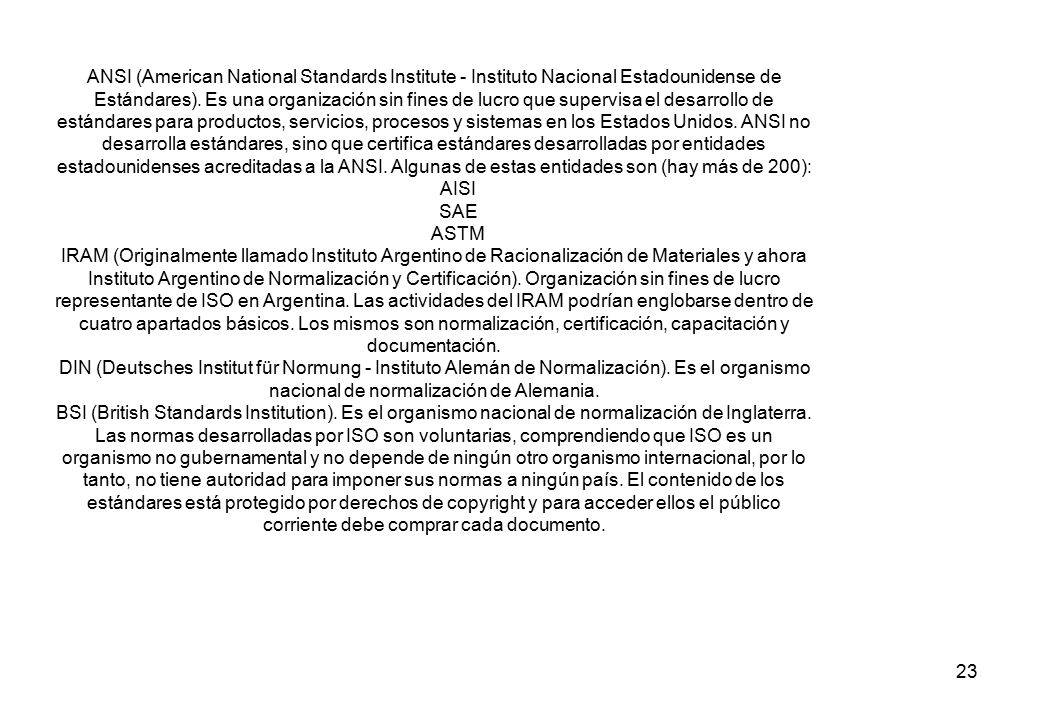 ANSI (American National Standards Institute - Instituto Nacional Estadounidense de Estándares). Es una organización sin fines de lucro que supervisa el desarrollo de estándares para productos, servicios, procesos y sistemas en los Estados Unidos. ANSI no desarrolla estándares, sino que certifica estándares desarrolladas por entidades estadounidenses acreditadas a la ANSI. Algunas de estas entidades son (hay más de 200):