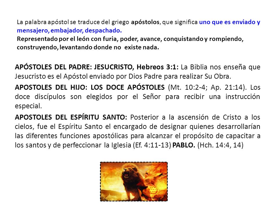 La palabra apóstol se traduce del griego apóstolos, que significa uno que es enviado y mensajero, embajador, despachado. Representado por el león con furia, poder, avance, conquistando y rompiendo, construyendo, levantando donde no existe nada.
