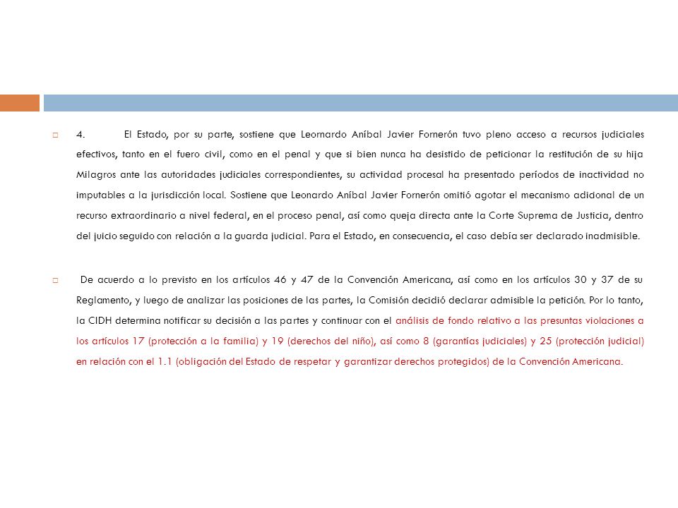 4. El Estado, por su parte, sostiene que Leornardo Aníbal Javier Fornerón tuvo pleno acceso a recursos judiciales efectivos, tanto en el fuero civil, como en el penal y que si bien nunca ha desistido de peticionar la restitución de su hija Milagros ante las autoridades judiciales correspondientes, su actividad procesal ha presentado períodos de inactividad no imputables a la jurisdicción local. Sostiene que Leonardo Aníbal Javier Fornerón omitió agotar el mecanismo adicional de un recurso extraordinario a nivel federal, en el proceso penal, así como queja directa ante la Corte Suprema de Justicia, dentro del juicio seguido con relación a la guarda judicial. Para el Estado, en consecuencia, el caso debía ser declarado inadmisible.