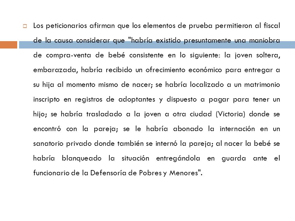 Los peticionarios afirman que los elementos de prueba permitieron al fiscal de la causa considerar que habría existido presuntamente una maniobra de compra-venta de bebé consistente en lo siguiente: la joven soltera, embarazada, habría recibido un ofrecimiento económico para entregar a su hija al momento mismo de nacer; se habría localizado a un matrimonio inscripto en registros de adoptantes y dispuesto a pagar para tener un hijo; se habría trasladado a la joven a otra ciudad (Victoria) donde se encontró con la pareja; se le habría abonado la internación en un sanatorio privado donde también se internó la pareja; al nacer la bebé se habría blanqueado la situación entregándola en guarda ante el funcionario de la Defensoría de Pobres y Menores .