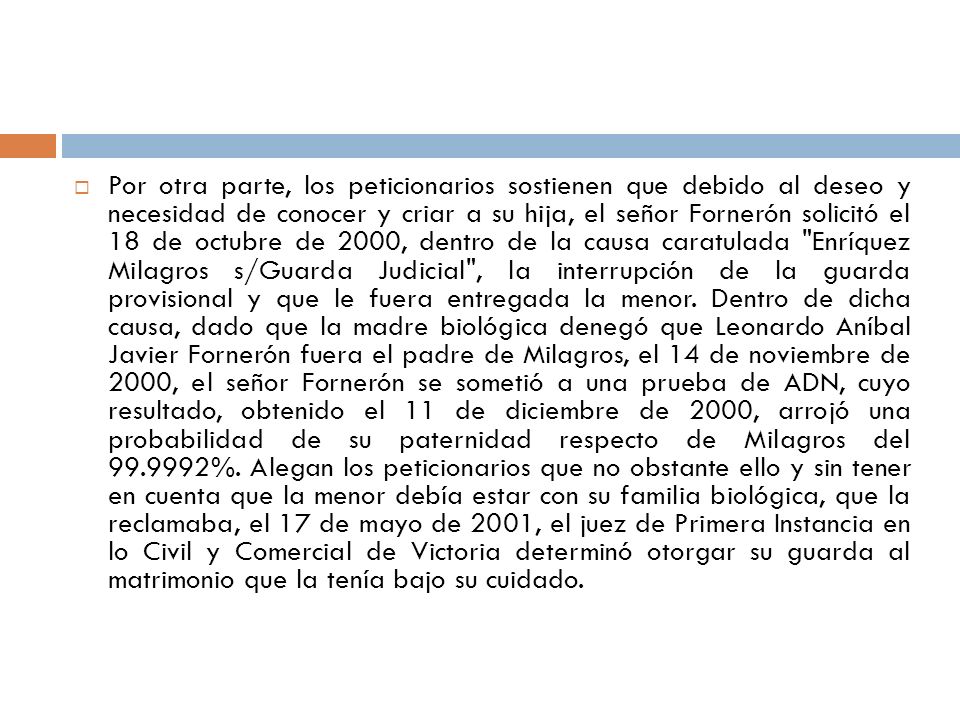 Por otra parte, los peticionarios sostienen que debido al deseo y necesidad de conocer y criar a su hija, el señor Fornerón solicitó el 18 de octubre de 2000, dentro de la causa caratulada Enríquez Milagros s/Guarda Judicial , la interrupción de la guarda provisional y que le fuera entregada la menor.