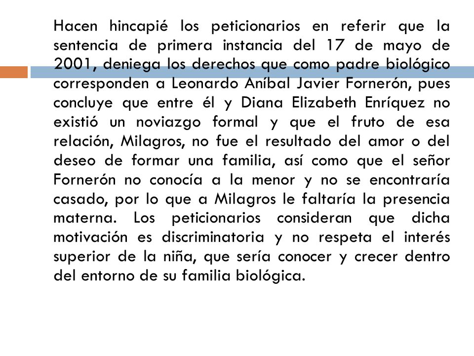 Hacen hincapié los peticionarios en referir que la sentencia de primera instancia del 17 de mayo de 2001, deniega los derechos que como padre biológico corresponden a Leonardo Aníbal Javier Fornerón, pues concluye que entre él y Diana Elizabeth Enríquez no existió un noviazgo formal y que el fruto de esa relación, Milagros, no fue el resultado del amor o del deseo de formar una familia, así como que el señor Fornerón no conocía a la menor y no se encontraría casado, por lo que a Milagros le faltaría la presencia materna.