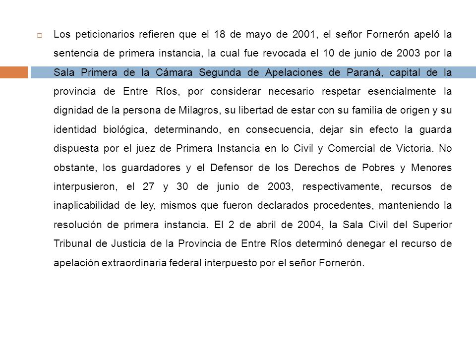 Los peticionarios refieren que el 18 de mayo de 2001, el señor Fornerón apeló la sentencia de primera instancia, la cual fue revocada el 10 de junio de 2003 por la Sala Primera de la Cámara Segunda de Apelaciones de Paraná, capital de la provincia de Entre Ríos, por considerar necesario respetar esencialmente la dignidad de la persona de Milagros, su libertad de estar con su familia de origen y su identidad biológica, determinando, en consecuencia, dejar sin efecto la guarda dispuesta por el juez de Primera Instancia en lo Civil y Comercial de Victoria.