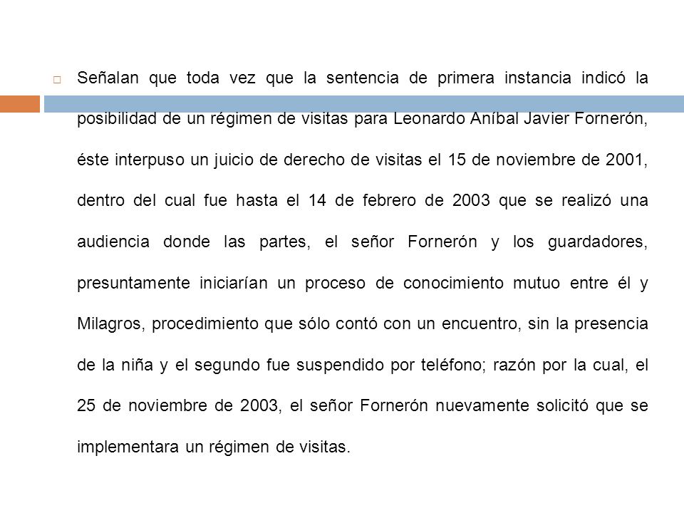 Señalan que toda vez que la sentencia de primera instancia indicó la posibilidad de un régimen de visitas para Leonardo Aníbal Javier Fornerón, éste interpuso un juicio de derecho de visitas el 15 de noviembre de 2001, dentro del cual fue hasta el 14 de febrero de 2003 que se realizó una audiencia donde las partes, el señor Fornerón y los guardadores, presuntamente iniciarían un proceso de conocimiento mutuo entre él y Milagros, procedimiento que sólo contó con un encuentro, sin la presencia de la niña y el segundo fue suspendido por teléfono; razón por la cual, el 25 de noviembre de 2003, el señor Fornerón nuevamente solicitó que se implementara un régimen de visitas.