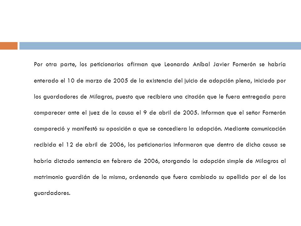 Por otra parte, los peticionarios afirman que Leonardo Aníbal Javier Fornerón se habría enterado el 10 de marzo de 2005 de la existencia del juicio de adopción plena, iniciado por los guardadores de Milagros, puesto que recibiera una citación que le fuera entregada para comparecer ante el juez de la causa el 9 de abril de 2005.