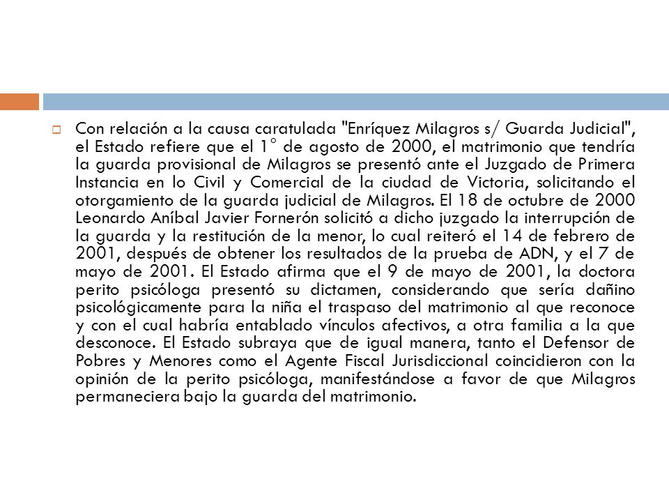 Con relación a la causa caratulada Enríquez Milagros s/ Guarda Judicial , el Estado refiere que el 1° de agosto de 2000, el matrimonio que tendría la guarda provisional de Milagros se presentó ante el Juzgado de Primera Instancia en lo Civil y Comercial de la ciudad de Victoria, solicitando el otorgamiento de la guarda judicial de Milagros.
