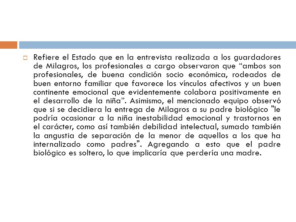 Refiere el Estado que en la entrevista realizada a los guardadores de Milagros, los profesionales a cargo observaron que ambos son profesionales, de buena condición socio económica, rodeados de buen entorno familiar que favorece los vínculos afectivos y un buen continente emocional que evidentemente colabora positivamente en el desarrollo de la niña .