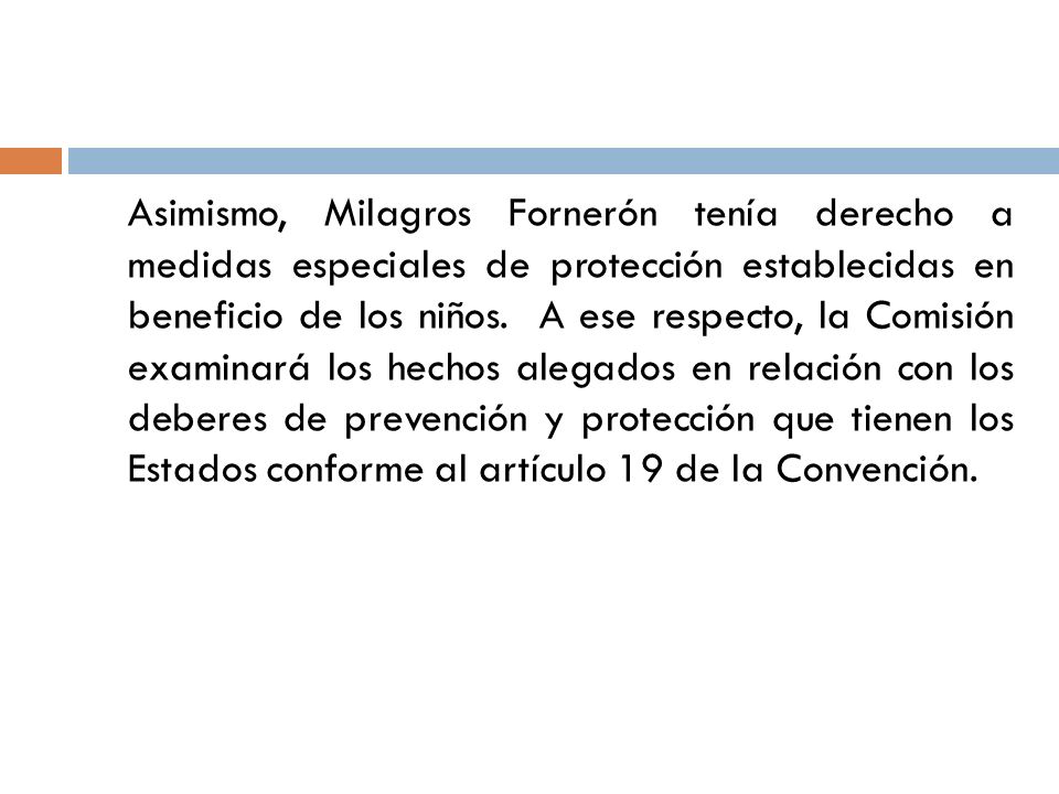 Asimismo, Milagros Fornerón tenía derecho a medidas especiales de protección establecidas en beneficio de los niños. A ese respecto, la Comisión examinará los hechos alegados en relación con los deberes de prevención y protección que tienen los Estados conforme al artículo 19 de la Convención.