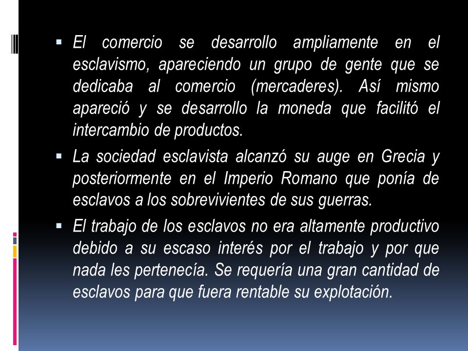 El comercio se desarrollo ampliamente en el esclavismo, apareciendo un grupo de gente que se dedicaba al comercio (mercaderes). Así mismo apareció y se desarrollo la moneda que facilitó el intercambio de productos.