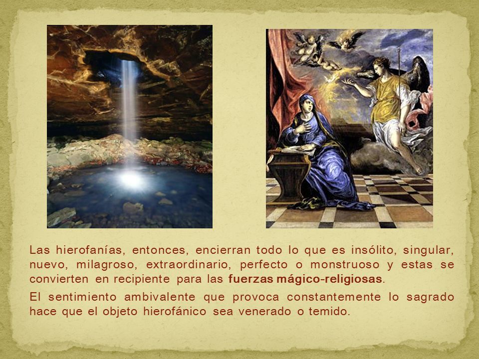 Las hierofanías, entonces, encierran todo lo que es insólito, singular, nuevo, milagroso, extraordinario, perfecto o monstruoso y estas se convierten en recipiente para las fuerzas mágico-religiosas.
